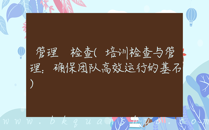 管理 检查(培训检查与管理：确保团队高效运行的基石)